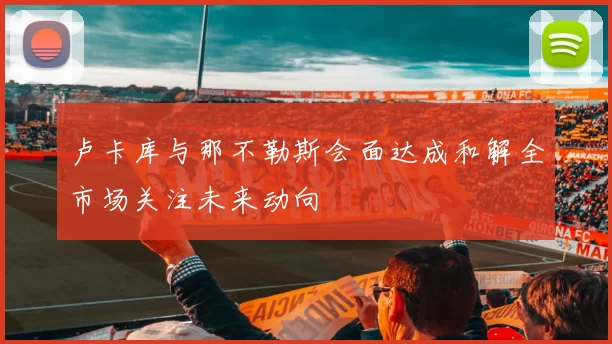 卢卡库与那不勒斯会面达成和解全市场关注未来动向