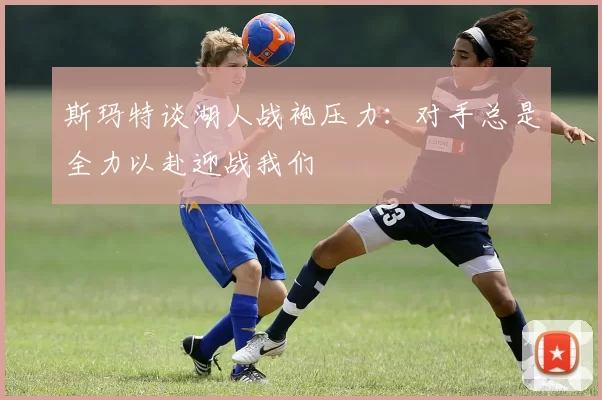 斯玛特谈湖人战袍压力：对手总是全力以赴迎战我们