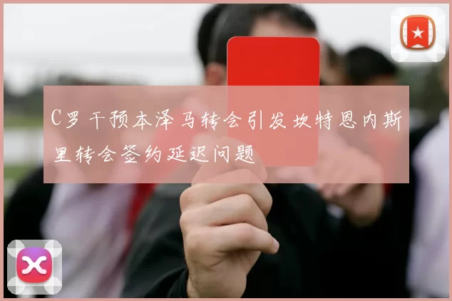 C罗干预本泽马转会引发坎特恩内斯里转会签约延迟问题