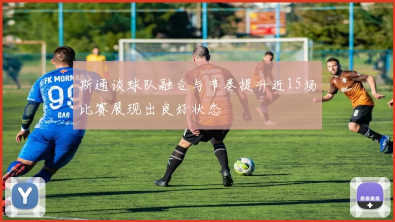 斯通谈球队融合与节奏提升近15场比赛展现出良好状态