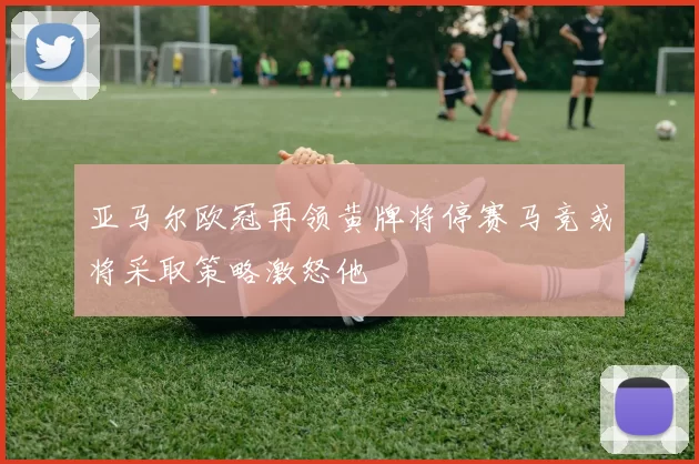 亚马尔欧冠再领黄牌将停赛马竞或将采取策略激怒他