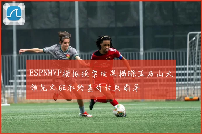 ESPNMVP模拟投票结果揭晓亚历山大领先文班和约基奇位列前茅
