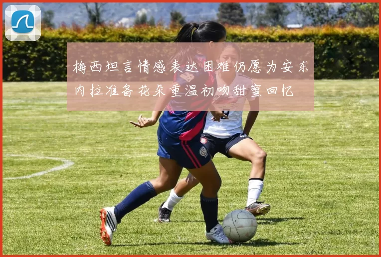 梅西坦言情感表达困难仍愿为安东内拉准备花朵重温初吻甜蜜回忆