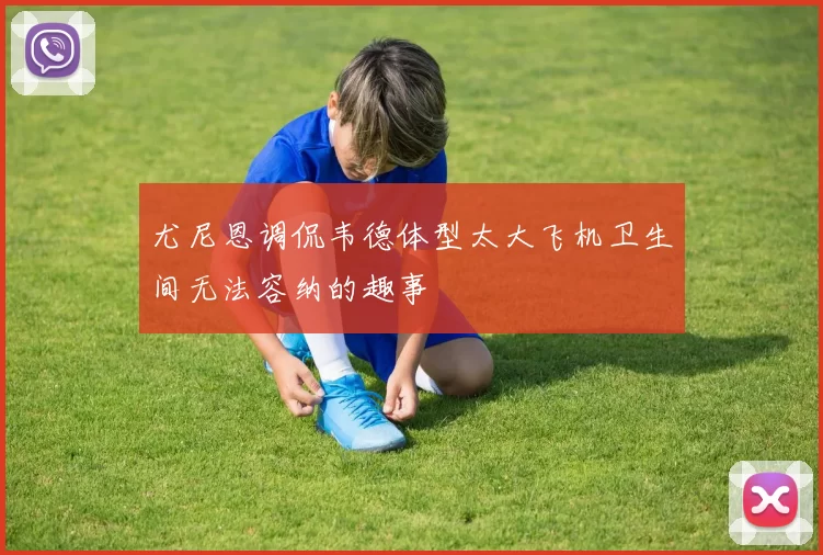 尤尼恩调侃韦德体型太大飞机卫生间无法容纳的趣事