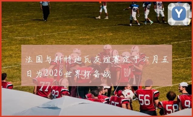 法国与科特迪瓦友谊赛定于六月五日为2026世界杯备战