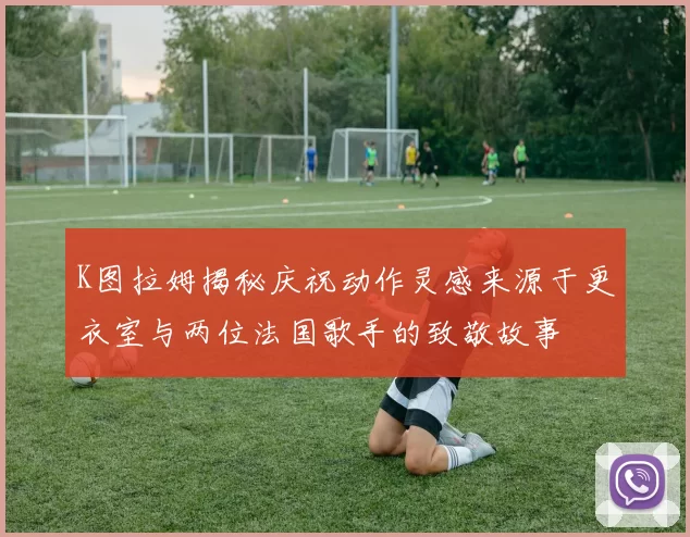 K图拉姆揭秘庆祝动作灵感来源于更衣室与两位法国歌手的致敬故事