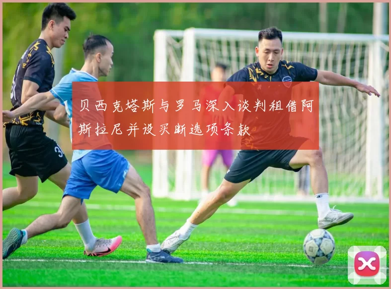 贝西克塔斯与罗马深入谈判租借阿斯拉尼并设买断选项条款